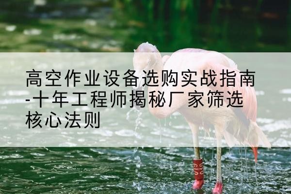 浑源剪叉式升降机厂家-高空作业设备选购实战指南-十年工程师揭秘厂家筛选核心法则