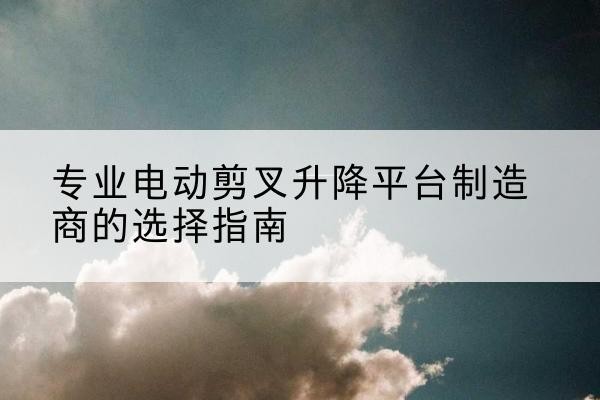 浑源电动剪叉升降平台厂家-专业电动剪叉升降平台制造商的选择指南