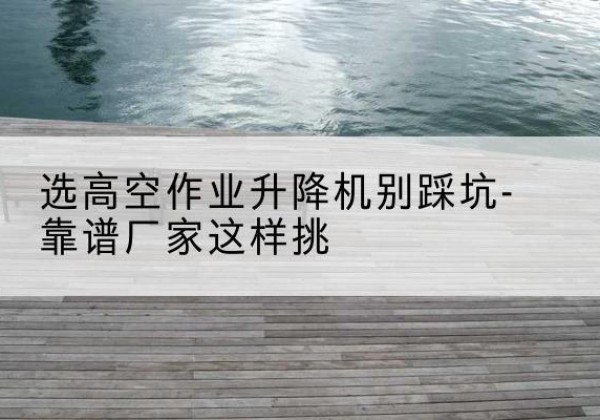 浑源剪叉式升降机厂家-选高空作业升降机别踩坑-靠谱厂家这样挑