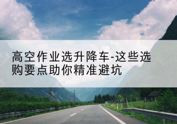 浑源升降车厂家-高空作业选升降车-这些选购要点助你*避坑