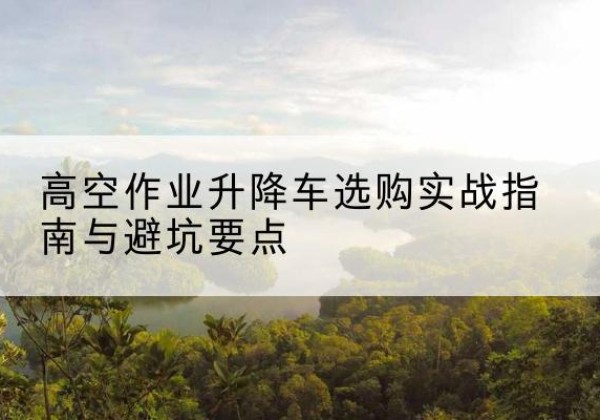 浑源升降车怎么选-高空作业升降车选购实战指南与避坑要点