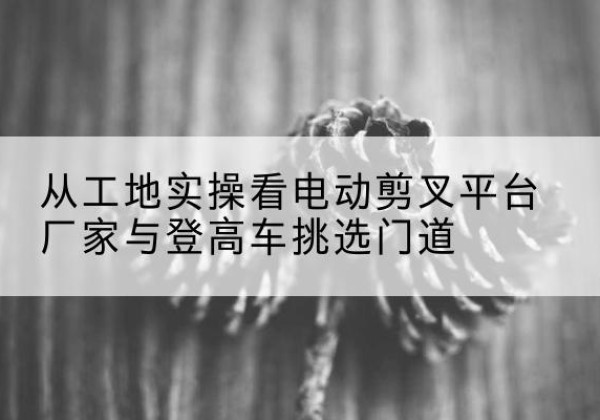 浑源电动剪叉升降平台厂家-从工地实操看电动剪叉平台厂家与登高车挑选门道