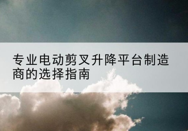 浑源电动剪叉升降平台厂家-专业电动剪叉升降平台制造商的选择指南